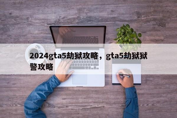 2024gta5劫狱攻略，gta5劫狱狱警攻略