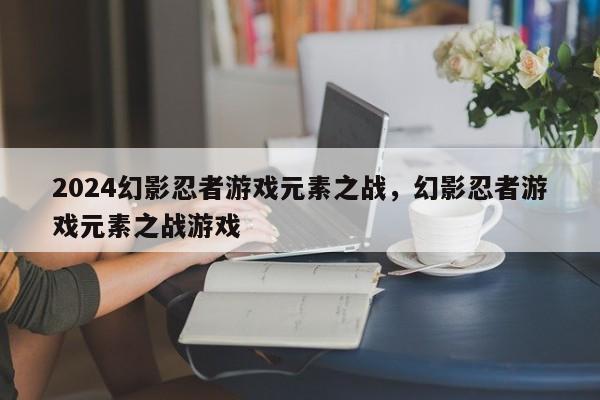 2024幻影忍者游戏元素之战，幻影忍者游戏元素之战游戏