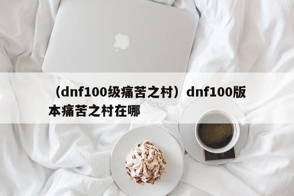 （dnf100级痛苦之村）dnf100版本痛苦之村在哪