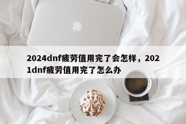 2024dnf疲劳值用完了会怎样，2021dnf疲劳值用完了怎么办