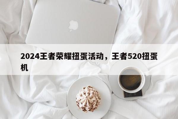 2024王者荣耀扭蛋活动，王者520扭蛋机