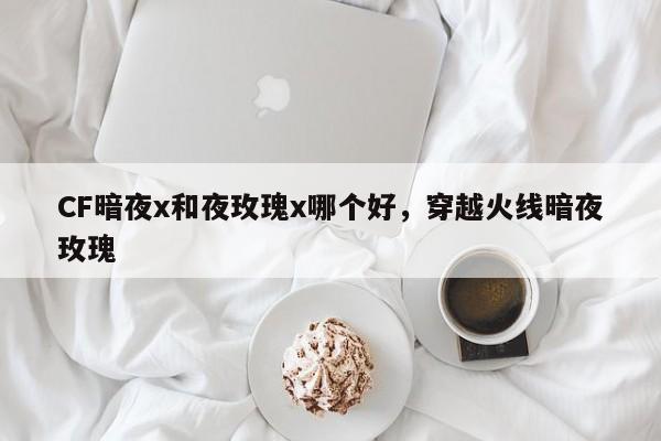 CF暗夜x和夜玫瑰x哪个好，穿越火线暗夜玫瑰