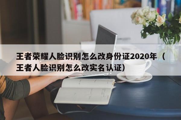 王者荣耀人脸识别怎么改身份证2020年（王者人脸识别怎么改实名认证）