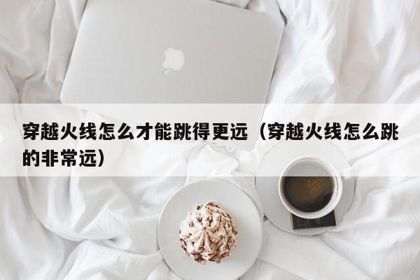 穿越火线怎么才能跳得更远（穿越火线怎么跳的非常远）