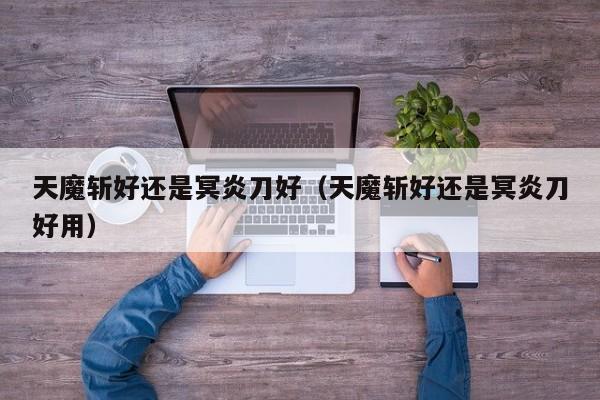 天魔斩好还是冥炎刀好（天魔斩好还是冥炎刀好用）