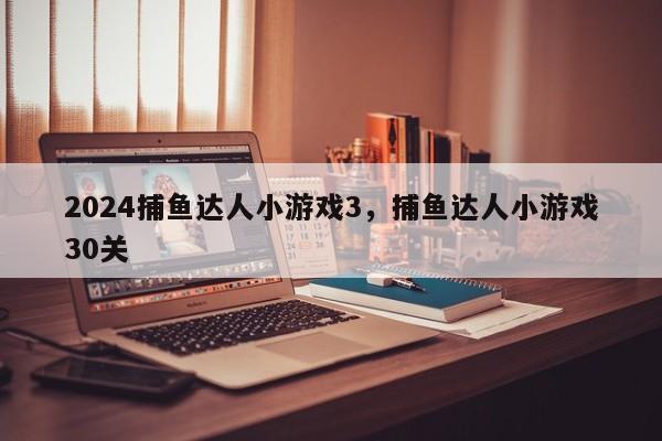 2024捕鱼达人小游戏3，捕鱼达人小游戏30关