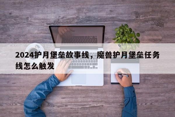 2024护月堡垒故事线，魔兽护月堡垒任务线怎么触发