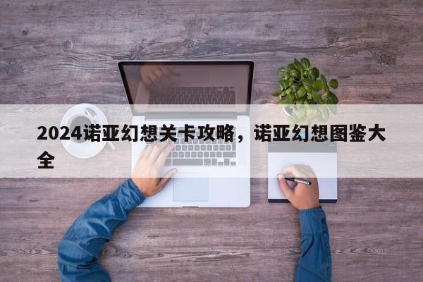 2024诺亚幻想关卡攻略，诺亚幻想图鉴大全
