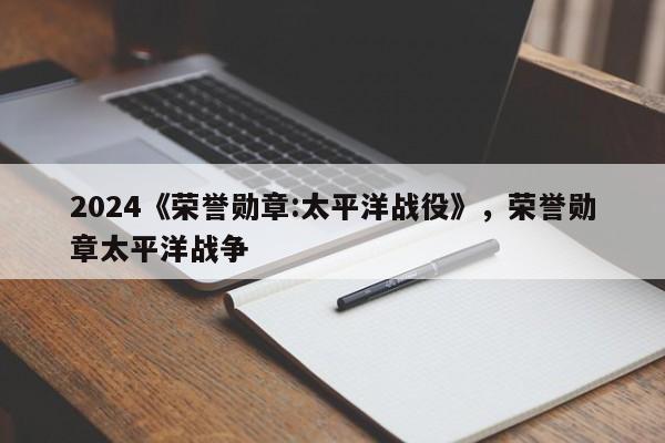 2024《荣誉勋章:太平洋战役》，荣誉勋章太平洋战争