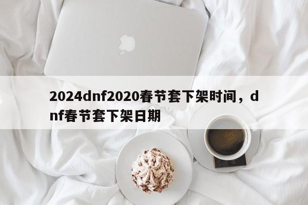 2024dnf2020春节套下架时间，dnf春节套下架日期