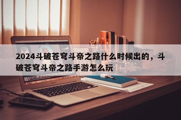 2024斗破苍穹斗帝之路什么时候出的，斗破苍穹斗帝之路手游怎么玩
