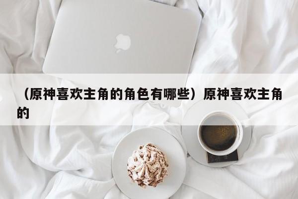 （原神喜欢主角的角色有哪些）原神喜欢主角的