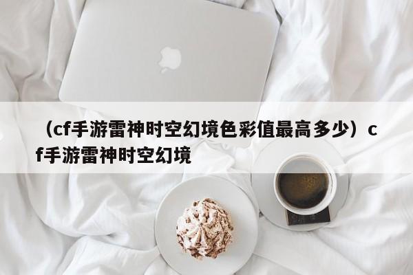 （cf手游雷神时空幻境色彩值最高多少）cf手游雷神时空幻境