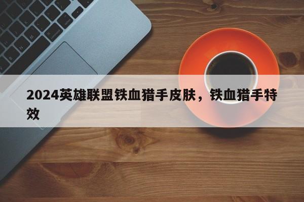 2024英雄联盟铁血猎手皮肤，铁血猎手特效