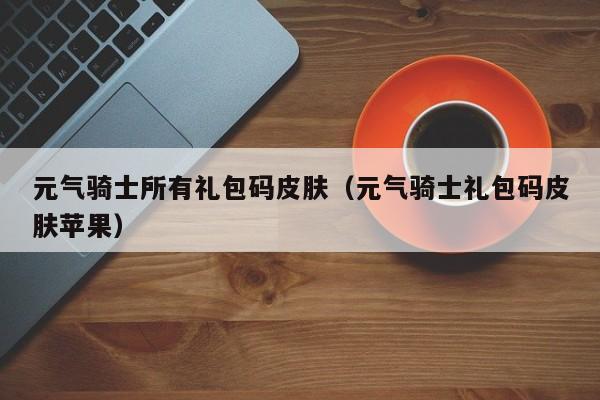 元气骑士所有礼包码皮肤（元气骑士礼包码皮肤苹果）