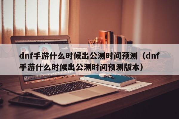 dnf手游什么时候出公测时间预测（dnf手游什么时候出公测时间预测版本）