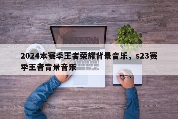 2024本赛季王者荣耀背景音乐，s23赛季王者背景音乐