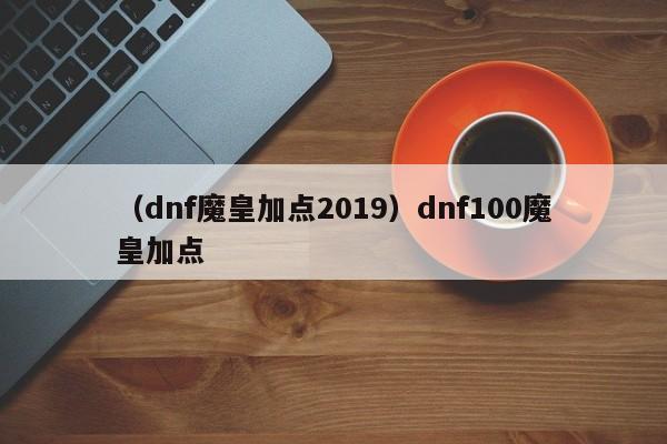 （dnf魔皇加点2019）dnf100魔皇加点