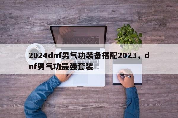 2024dnf男气功装备搭配2023，dnf男气功最强套装