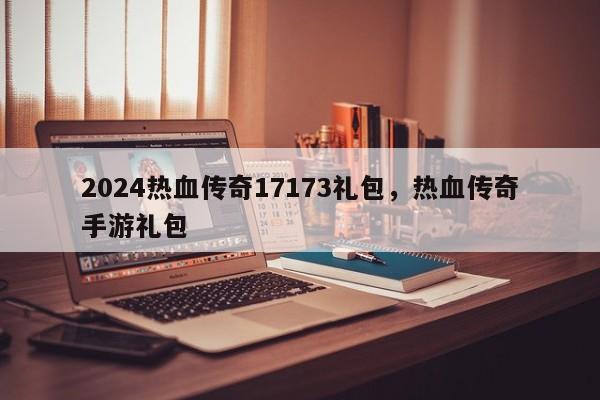 2024热血传奇17173礼包，热血传奇手游礼包