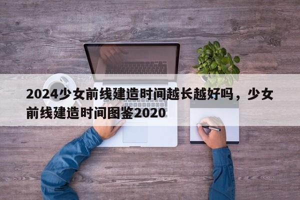 2024少女前线建造时间越长越好吗，少女前线建造时间图鉴2020