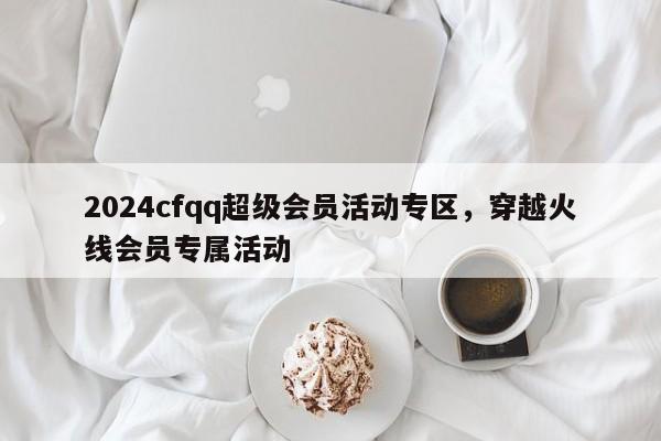 2024cfqq超级会员活动专区，穿越火线会员专属活动