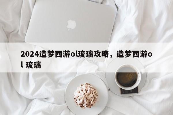 2024造梦西游ol琉璃攻略，造梦西游ol 琉璃