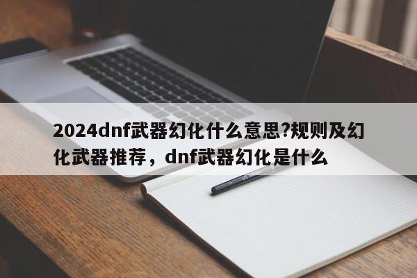 2024dnf武器幻化什么意思?规则及幻化武器推荐，dnf武器幻化是什么
