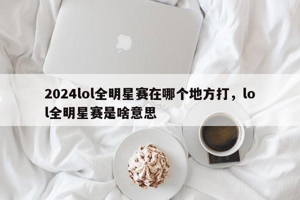 2024lol全明星赛在哪个地方打，lol全明星赛是啥意思