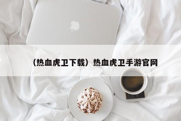 （热血虎卫下载）热血虎卫手游官网