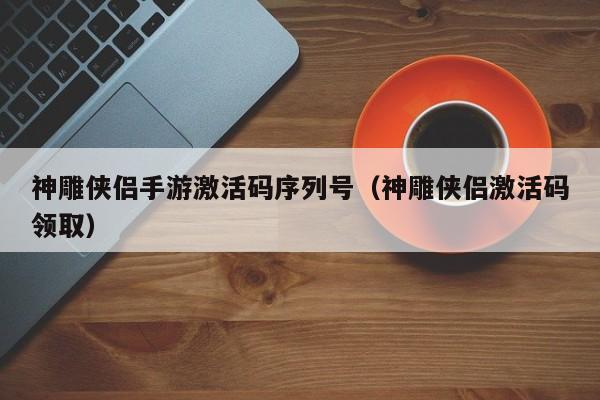 神雕侠侣手游激活码序列号（神雕侠侣激活码领取）