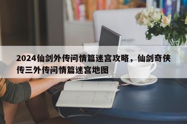 2024仙剑外传问情篇迷宫攻略，仙剑奇侠传三外传问情篇迷宫地图