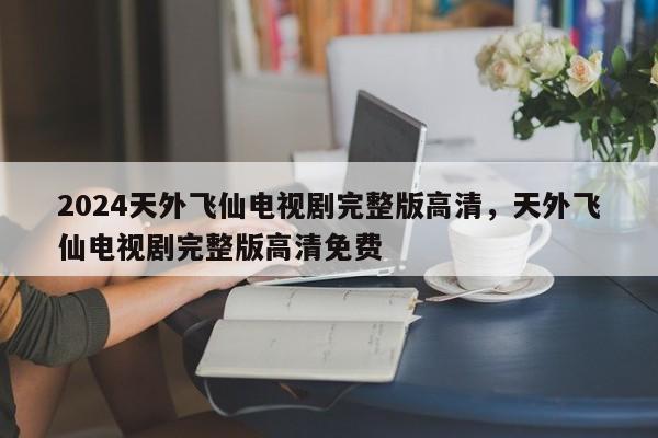 2024天外飞仙电视剧完整版高清，天外飞仙电视剧完整版高清免费