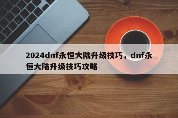 2024dnf永恒大陆升级技巧，dnf永恒大陆升级技巧攻略