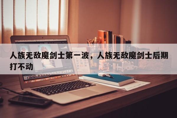 人族无敌魔剑士第一波，人族无敌魔剑士后期打不动
