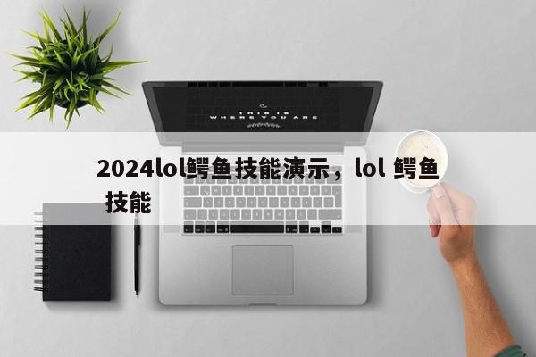 2024lol鳄鱼技能演示，lol 鳄鱼 技能
