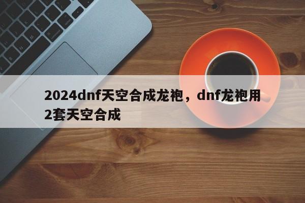 2024dnf天空合成龙袍，dnf龙袍用2套天空合成