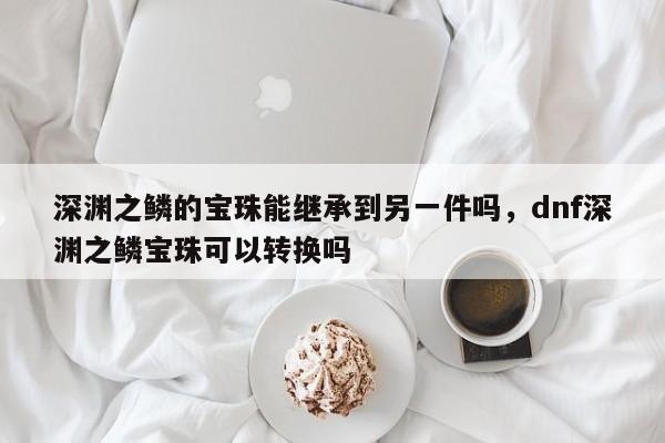 深渊之鳞的宝珠能继承到另一件吗，dnf深渊之鳞宝珠可以转换吗