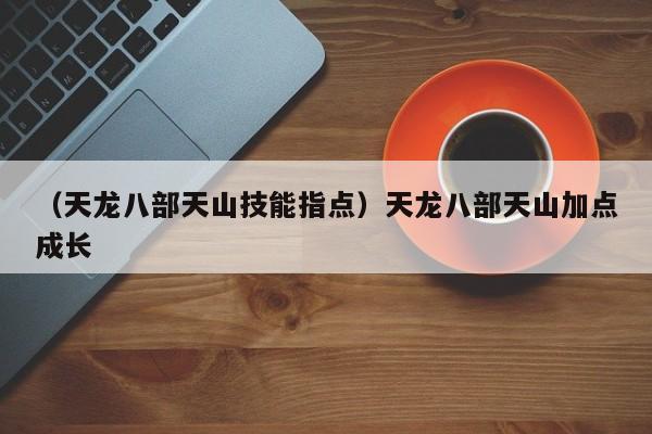 （天龙八部天山技能指点）天龙八部天山加点成长