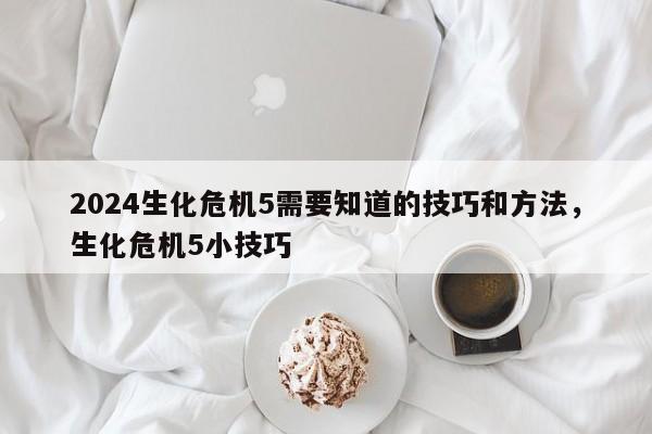 2024生化危机5需要知道的技巧和方法，生化危机5小技巧