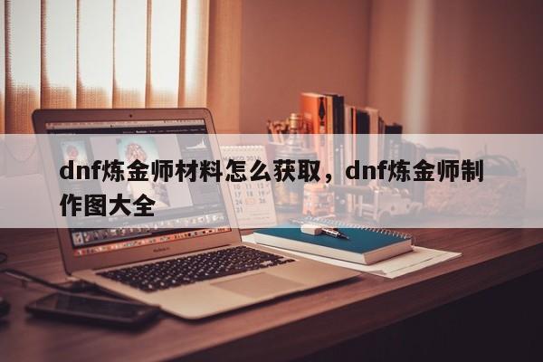 dnf炼金师材料怎么获取，dnf炼金师制作图大全