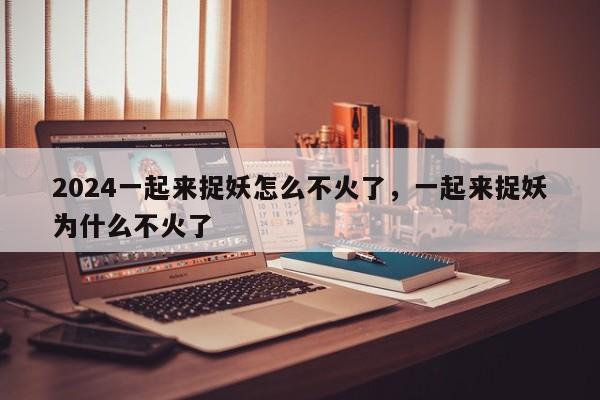 2024一起来捉妖怎么不火了，一起来捉妖为什么不火了