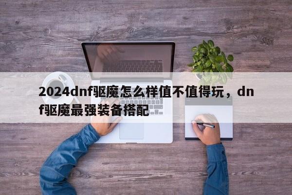 2024dnf驱魔怎么样值不值得玩，dnf驱魔最强装备搭配