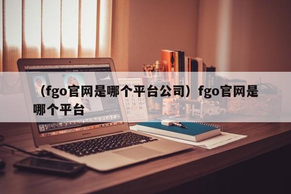 （fgo官网是哪个平台公司）fgo官网是哪个平台