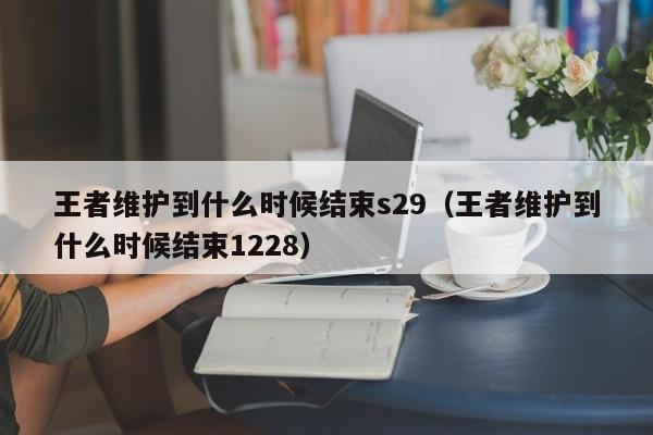 王者维护到什么时候结束s29（王者维护到什么时候结束1228）