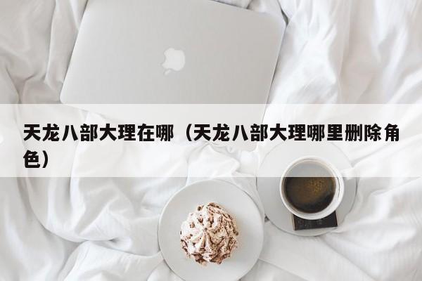 天龙八部大理在哪（天龙八部大理哪里删除角色）