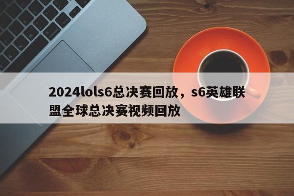 2024lols6总决赛回放，s6英雄联盟全球总决赛视频回放