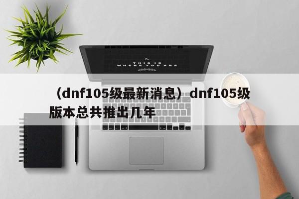 （dnf105级最新消息）dnf105级版本总共推出几年