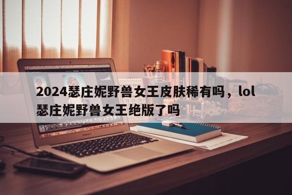 2024瑟庄妮野兽女王皮肤稀有吗，lol瑟庄妮野兽女王绝版了吗