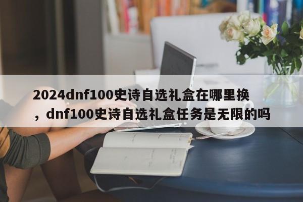 2024dnf100史诗自选礼盒在哪里换，dnf100史诗自选礼盒任务是无限的吗
